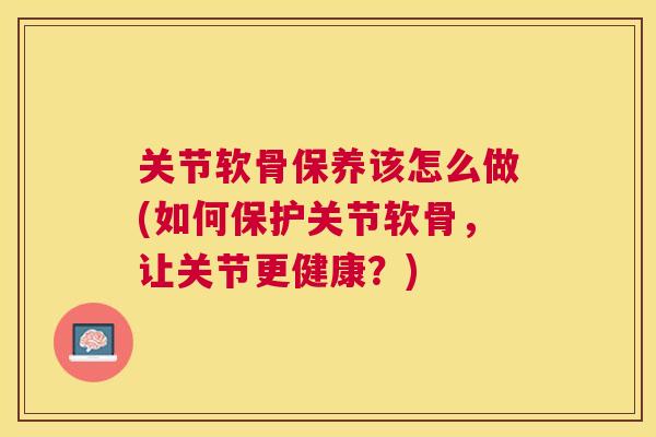 关节软骨保养该怎么做(如何保护关节软骨,让关节更健康?)