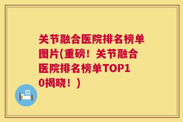 关节融合医院排名榜单图片(重磅！关节融合医院排名榜单TOP10揭晓！)