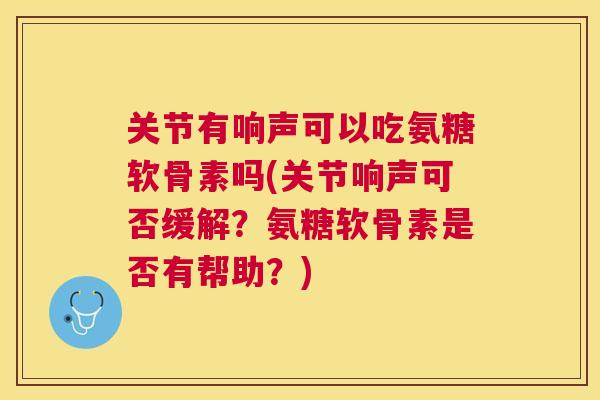 关节有响声可以吃氨糖软骨素吗(关节响声可否缓解?氨糖软骨素是否有帮助?)