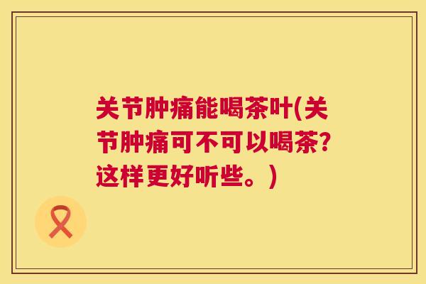 关节肿痛能喝茶叶(关节肿痛可不可以喝茶?这样更好听些。) 关节肿痛能喝茶叶(关节肿痛可不可以喝茶?这样更好听些。)