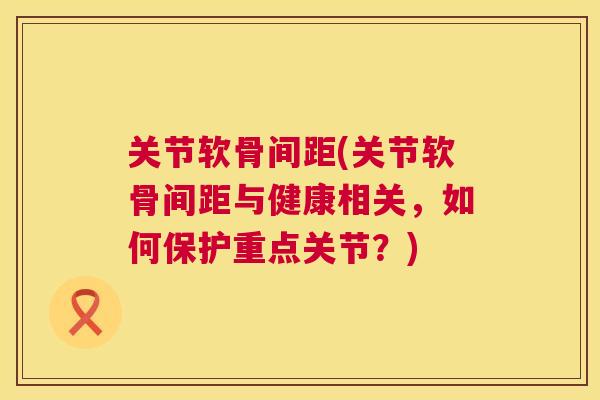 关节软骨间距(关节软骨间距与健康相关,如何保护重点关节?) 关节软骨间距(关节软骨间距与健康相关,如何保护重点关节?)
