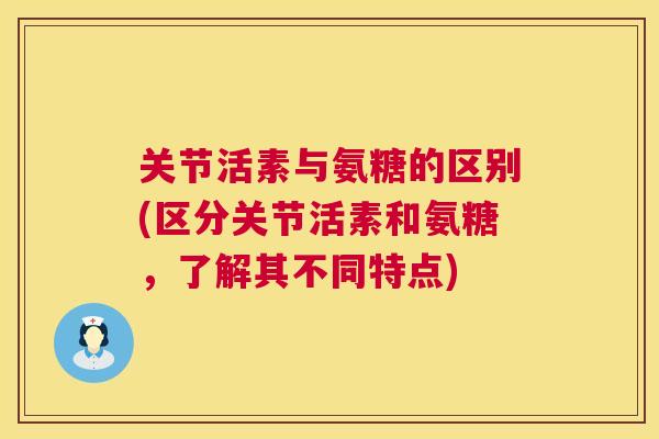 关节活素与氨糖的区别(区分关节活素和氨糖,了解其不同特点)