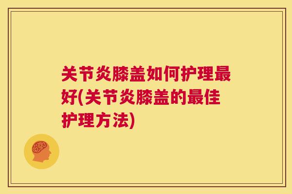 关节炎膝盖如何护理最好(关节炎膝盖的最佳护理方法)