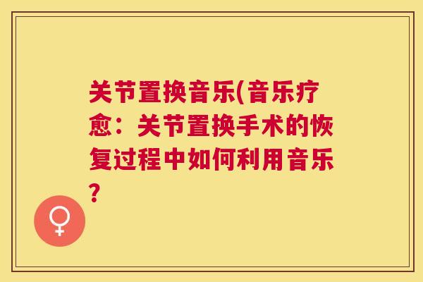 关节置换音乐(音乐疗愈:关节置换手术的恢复过程中如何利用音乐? 关节置换音乐(音乐疗愈:关节置换手术的恢复过程中如何利用音乐?