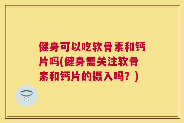 健身可以吃软骨素和钙片吗(健身需关注软骨素和钙片的摄入吗？)