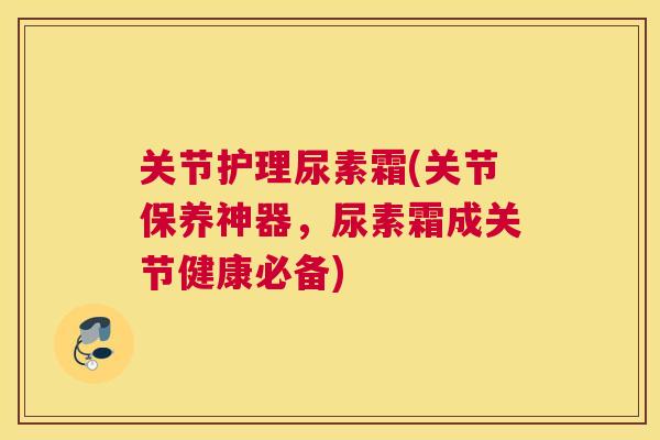 关节护理尿素霜(关节保养神器,尿素霜成关节健康必备)