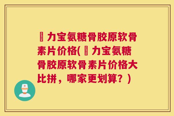 傦力宝氨糖骨胶原软骨素片价格(傦力宝氨糖骨胶原软骨素片价格大比拼,哪家更划算?)