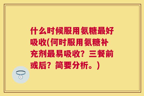 什么时候服用氨糖最好吸收(何时服用氨糖补充剂最易吸收?三餐前或后?简要分析。)