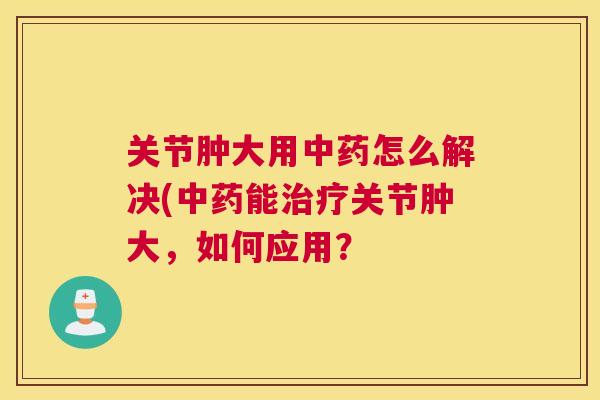 关节肿大用中药怎么解决(中药能治疗关节肿大,如何应用?
