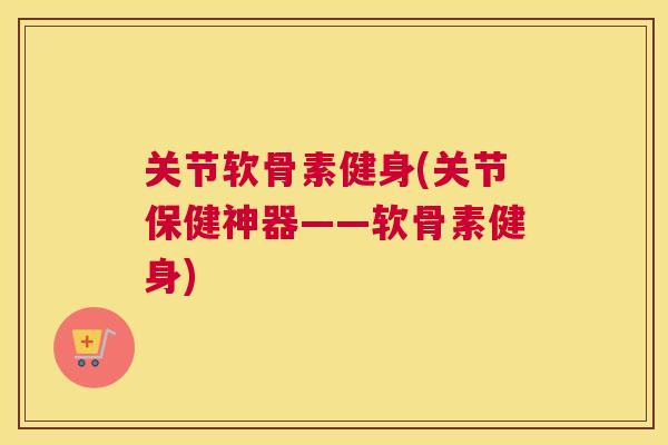 关节软骨素健身(关节保健神器——软骨素健身)