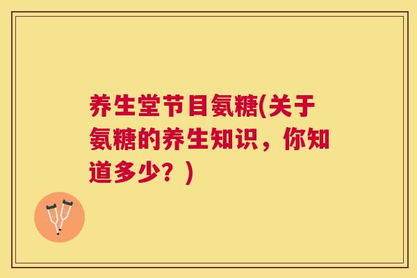 养生堂节目氨糖(关于氨糖的养生知识,你知道多少?)