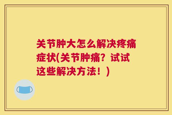 关节肿大怎么解决疼痛症状(关节肿痛?试试这些解决方法!)