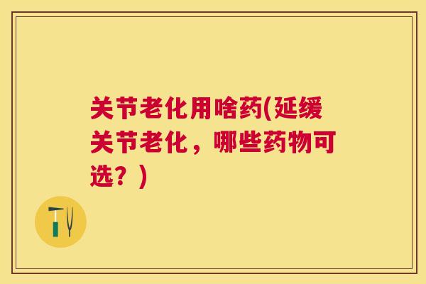 关节老化用啥药(延缓关节老化，哪些可选？)