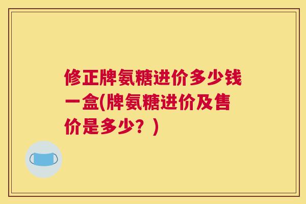 修正牌氨糖进价多少钱一盒(牌氨糖进价及售价是多少?) 修正牌氨糖进价多少钱一盒(牌氨糖进价及售价是多少?)