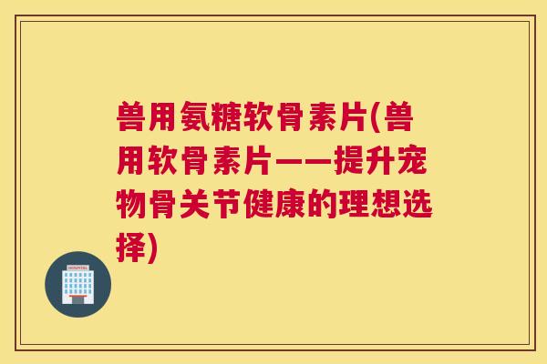 兽用氨糖软骨素片(兽用软骨素片——提升宠物骨关节健康的理想选择) 兽用氨糖软骨素片(兽用软骨素片——提升宠物骨关节健康的理想选择)