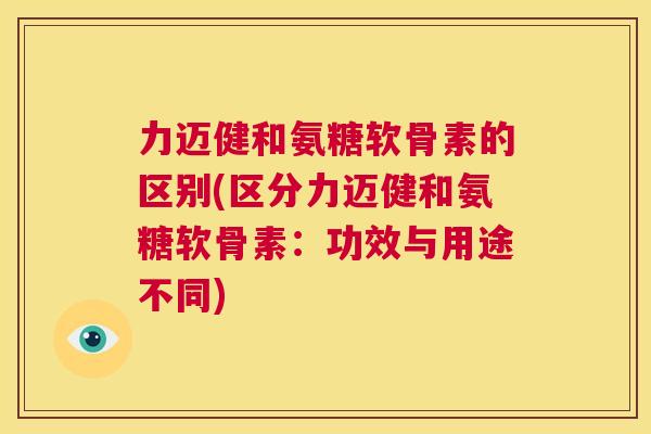 力迈健和氨糖软骨素的区别(区分力迈健和氨糖软骨素:功效与用途不同)