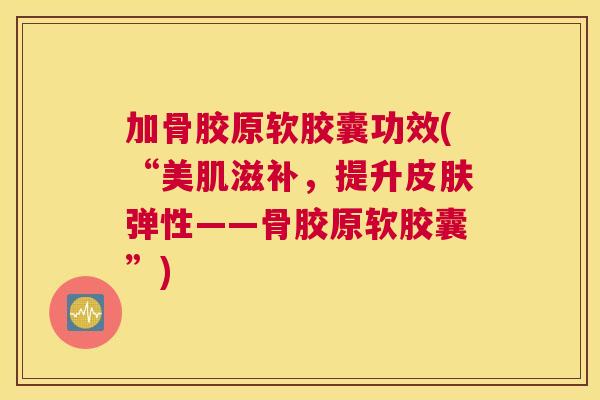 加骨胶原软胶囊功效(“美肌滋补,提升弹性——骨胶原软胶囊”) 加骨胶原软胶囊功效(“美肌滋补,提升弹性——骨胶原软胶囊”)