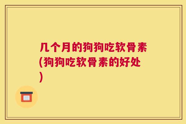 几个月的狗狗吃软骨素(狗狗吃软骨素的好处)