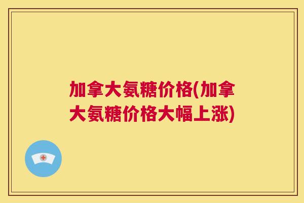 加拿大氨糖价格(加拿大氨糖价格大幅上涨) 加拿大氨糖价格(加拿大氨糖价格大幅上涨)