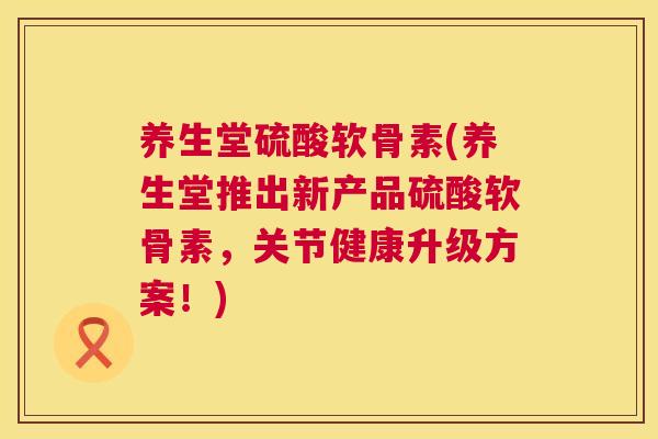 养生堂硫酸软骨素(养生堂推出新产品硫酸软骨素,关节健康升级方案!)