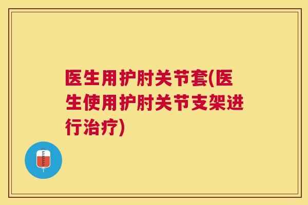 医生用护肘关节套(医生使用护肘关节支架进行治疗)