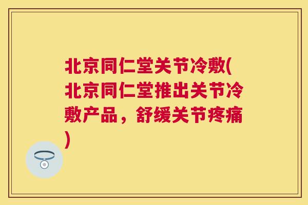 北京同仁堂关节冷敷(北京同仁堂推出关节冷敷产品,舒缓关节疼痛)