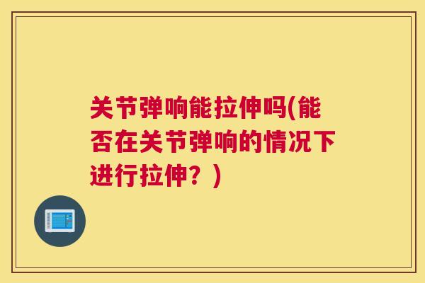 关节弹响能拉伸吗(能否在关节弹响的情况下进行拉伸?) 关节弹响能拉伸吗(能否在关节弹响的情况下进行拉伸?)