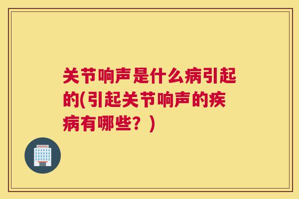 关节响声是什么病引起的(引起关节响声的疾病有哪些?)