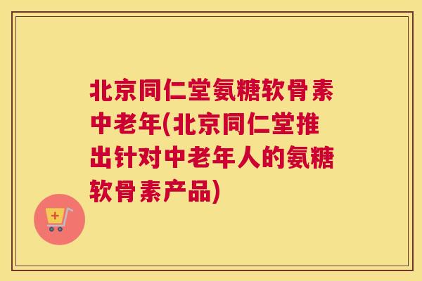 北京同仁堂氨糖软骨素中老年(北京同仁堂推出针对中老年人的氨糖软骨素产品) 北京同仁堂氨糖软骨素中老年(北京同仁堂推出针对中老年人的氨糖软骨素产品)