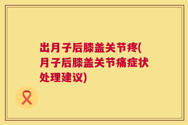 出月子后膝盖关节疼(月子后膝盖关节痛症状处理建议)