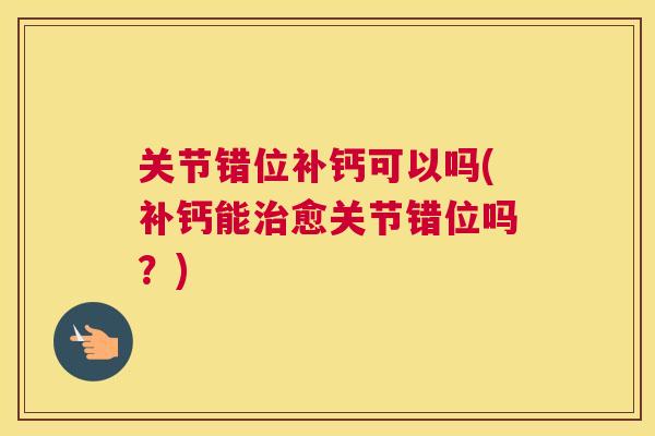 关节错位补钙可以吗(补钙能治愈关节错位吗？)