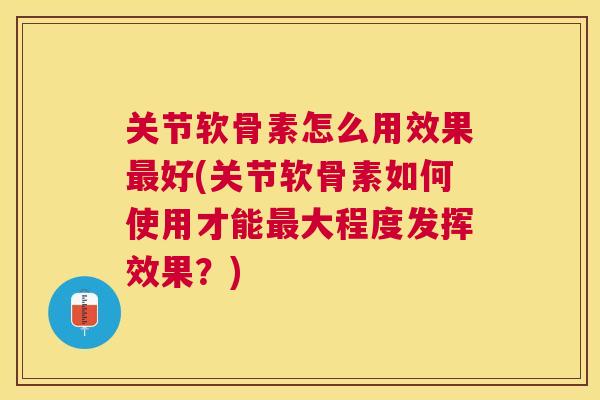 关节软骨素怎么用效果最好(关节软骨素如何使用才能最大程度发挥效果?)