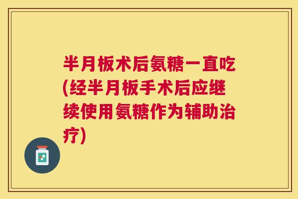 半月板术后氨糖一直吃(经半月板手术后应继续使用氨糖作为辅助治疗)