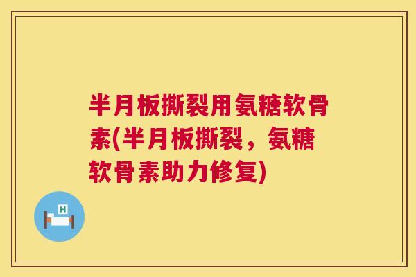 半月板撕裂用氨糖软骨素(半月板撕裂，氨糖软骨素助力修复)