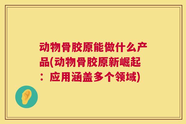 动物骨胶原能做什么产品(动物骨胶原新崛起:应用涵盖多个领域)
