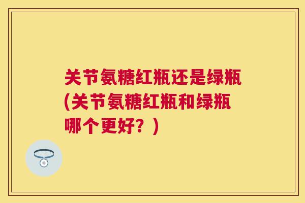 关节氨糖红瓶还是绿瓶(关节氨糖红瓶和绿瓶哪个更好？)