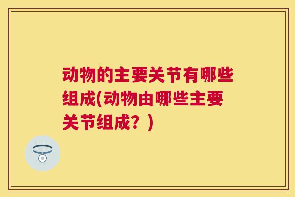 动物的主要关节有哪些组成(动物由哪些主要关节组成?)