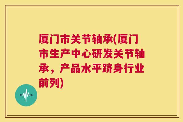 厦门市关节轴承(厦门市生产中心研发关节轴承,产品水平跻身行业前列)