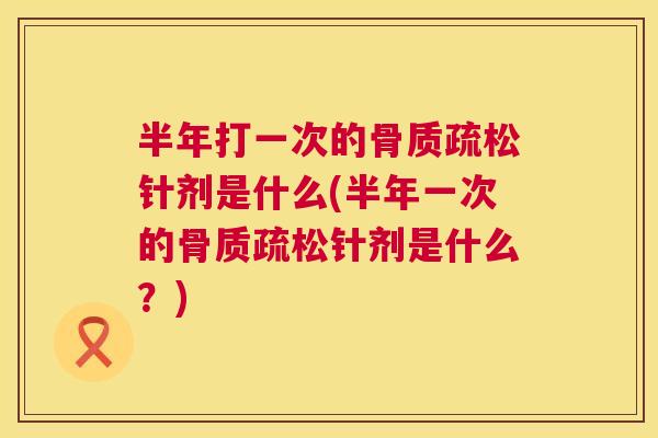半年打一次的骨质疏松针剂是什么(半年一次的骨质疏松针剂是什么?)