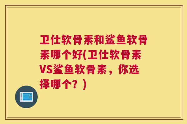 卫仕软骨素和鲨鱼软骨素哪个好(卫仕软骨素VS鲨鱼软骨素,你选择哪个?)