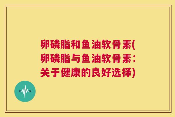 卵磷脂和鱼油软骨素(卵磷脂与鱼油软骨素:关于健康的良好选择) 卵磷脂和鱼油软骨素(卵磷脂与鱼油软骨素:关于健康的良好选择)