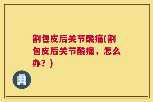 割包皮后关节酸痛(割包皮后关节酸痛，怎么办？)