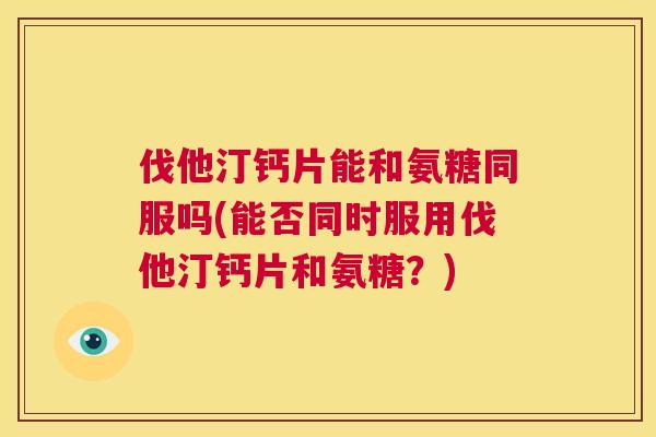 伐他汀钙片能和氨糖同服吗(能否同时服用伐他汀钙片和氨糖?)