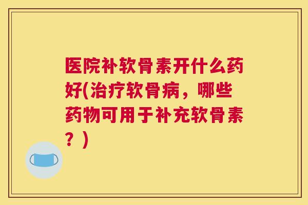 医院补软骨素开什么药好(治疗软骨病，哪些药物可用于补充软骨素？)
