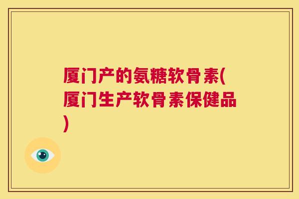 厦门产的氨糖软骨素(厦门生产软骨素保健品)
