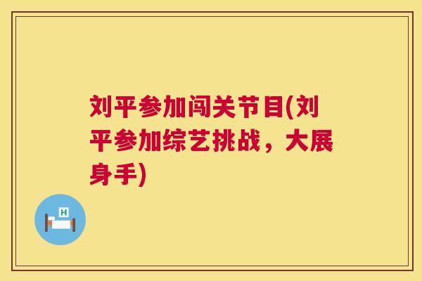 刘平参加闯关节目(刘平参加综艺挑战,大展身手)