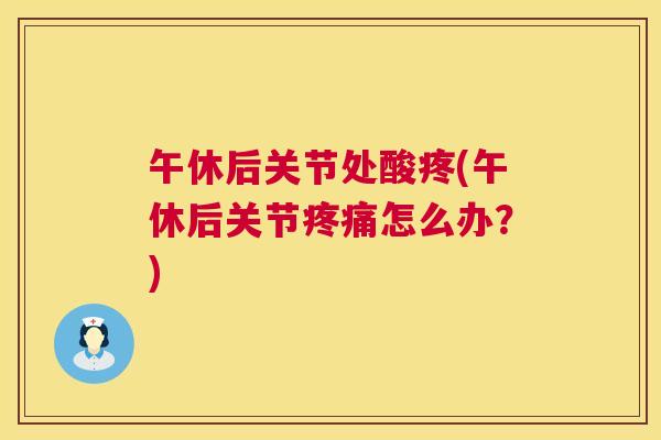 午休后关节处酸疼(午休后关节疼痛怎么办?)