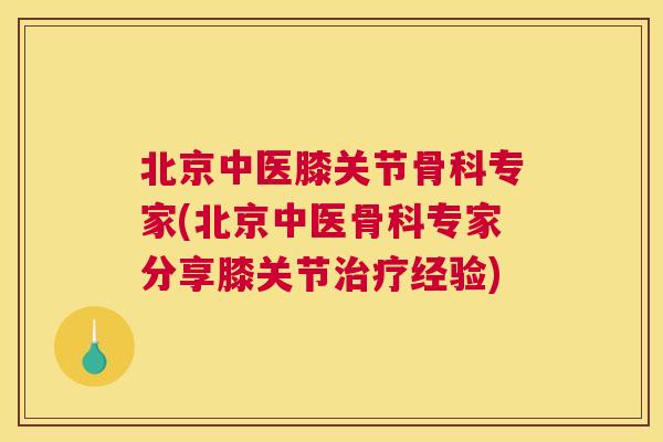 北京中医膝关节骨科专家(北京中医骨科专家分享膝关节治疗经验)