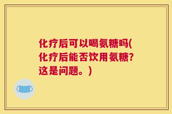 化疗后可以喝氨糖吗(化疗后能否饮用氨糖？这是问题。)