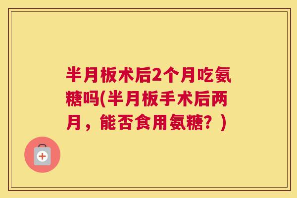 术后2个月吃氨糖吗(手术后两月，能否食用氨糖？)